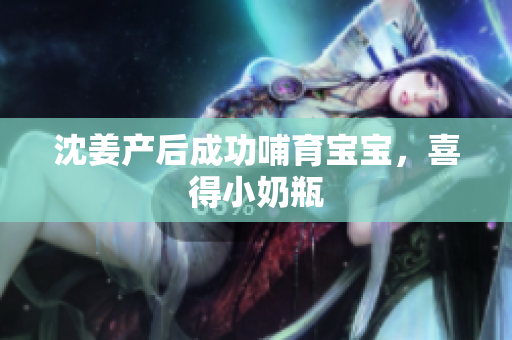 沈姜产后成功哺育宝宝，喜得小奶瓶