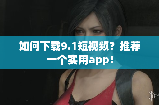 如何下载9.1短视频？推荐一个实用app！