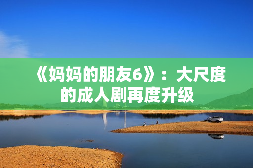 《妈妈的朋友6》：大尺度的成人剧再度升级