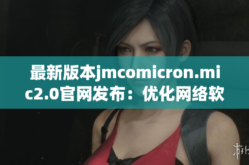 最新版本jmcomicron.mic2.0官网发布：优化网络软件性能