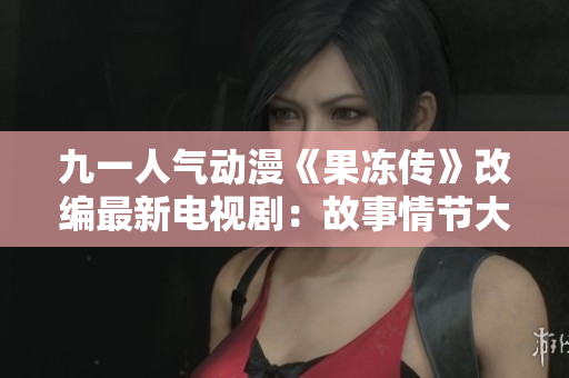 九一人气动漫《果冻传》改编最新电视剧：故事情节大揭秘