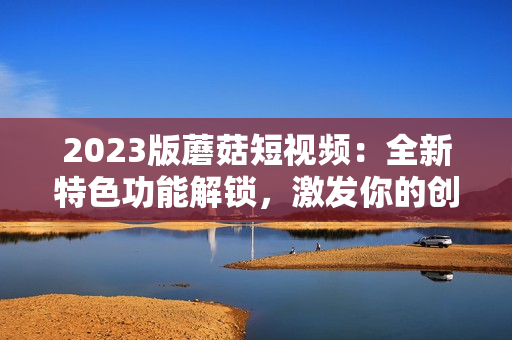 2023版蘑菇短视频：全新特色功能解锁，激发你的创意天赋！
