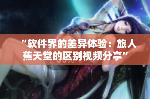 “软件界的差异体验：旅人蕉天堂的区别视频分享”