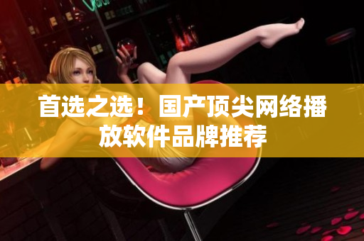 首选之选！国产顶尖网络播放软件品牌推荐