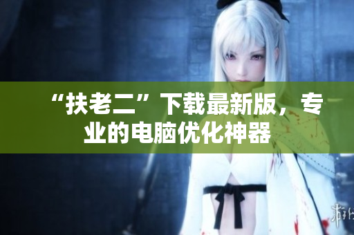 “扶老二”下载最新版，专业的电脑优化神器