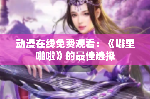 动漫在线免费观看：《噼里啪啦》的最佳选择