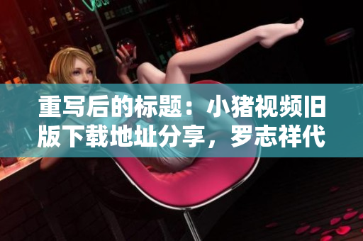 重写后的标题：小猪视频旧版下载地址分享，罗志祥代言，不容错过！