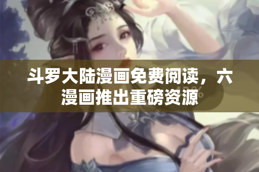 斗罗大陆漫画免费阅读，六漫画推出重磅资源