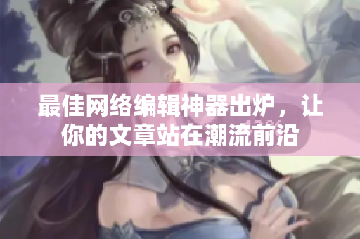 最佳网络编辑神器出炉，让你的文章站在潮流前沿