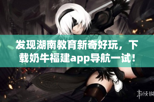 发现湖南教育新奇好玩，下载奶牛福建app导航一试！