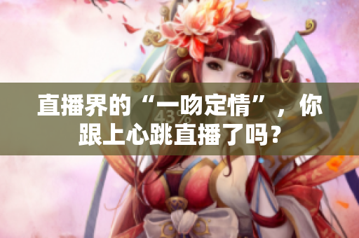 直播界的“一吻定情”，你跟上心跳直播了吗？