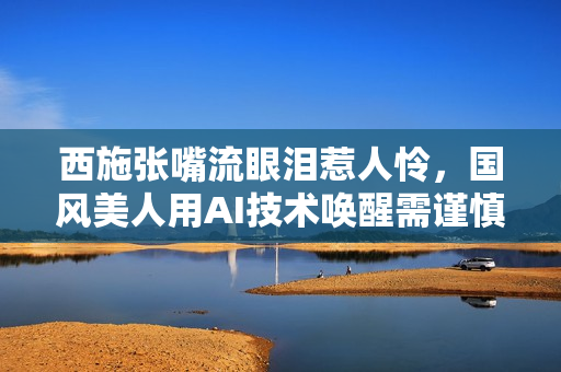 西施张嘴流眼泪惹人怜，国风美人用AI技术唤醒需谨慎