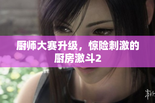 厨师大赛升级，惊险刺激的厨房激斗2