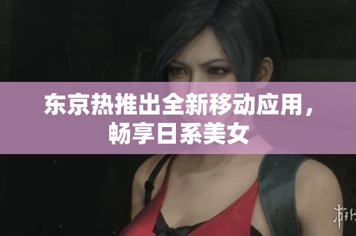 东京热推出全新移动应用，畅享日系美女