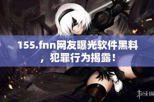 155.fnn网友曝光软件黑料，犯罪行为揭露！