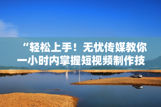 “轻松上手！无忧传媒教你一小时内掌握短视频制作技巧”