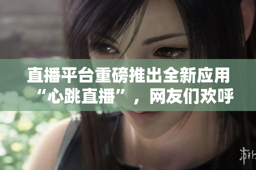 直播平台重磅推出全新应用“心跳直播”，网友们欢呼雀跃！