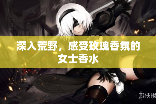 深入荒野，感受玫瑰香氛的女士香水