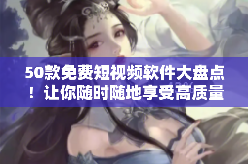 50款免费短视频软件大盘点！让你随时随地享受高质量视频服务