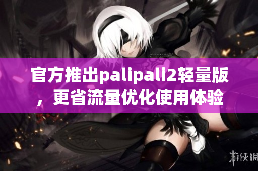 官方推出palipali2轻量版，更省流量优化使用体验