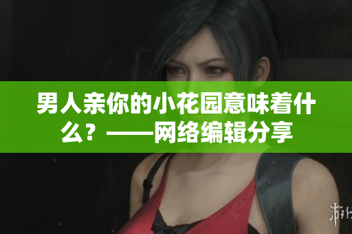 男人亲你的小花园意味着什么？——网络编辑分享