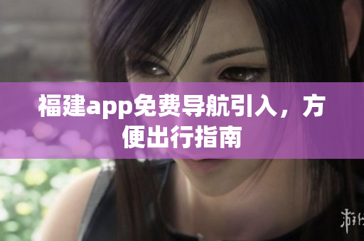 福建app免费导航引入，方便出行指南