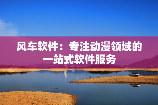 风车软件：专注动漫领域的一站式软件服务