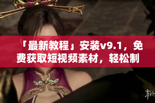 「最新教程」安装v9.1，免费获取短视频素材，轻松制作优质视频！