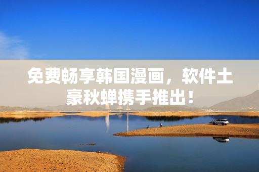 免费畅享韩国漫画，软件土豪秋蝉携手推出！