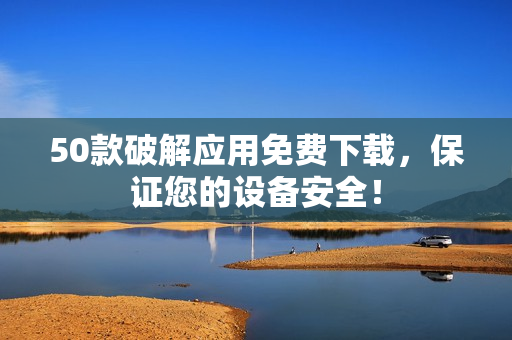 50款破解应用免费下载，保证您的设备安全！