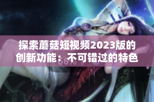 探索蘑菇短视频2023版的创新功能：不可错过的特色体验