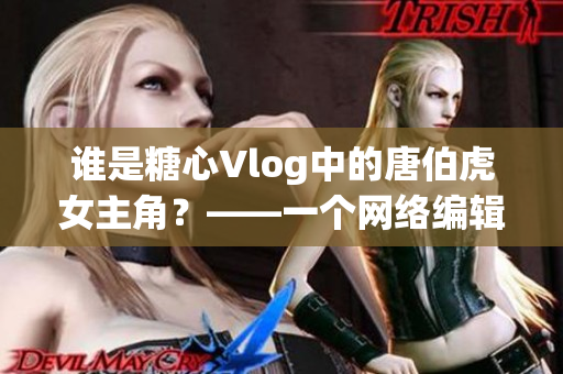 谁是糖心Vlog中的唐伯虎女主角？——一个网络编辑的分析