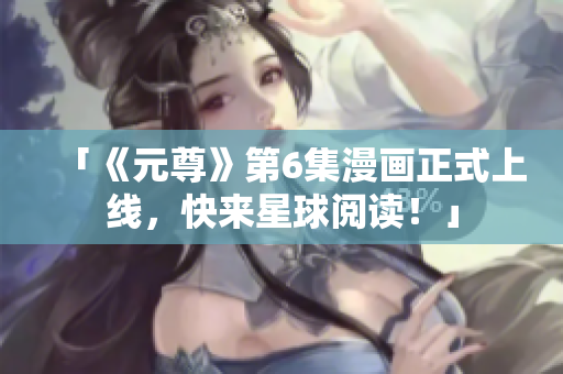 「《元尊》第6集漫画正式上线，快来星球阅读！」