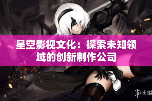 星空影视文化：探索未知领域的创新制作公司
