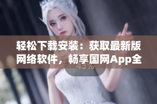轻松下载安装：获取最新版网络软件，畅享国网App全部功能