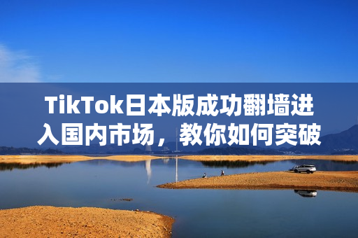 TikTok日本版成功翻墙进入国内市场，教你如何突破软件限制