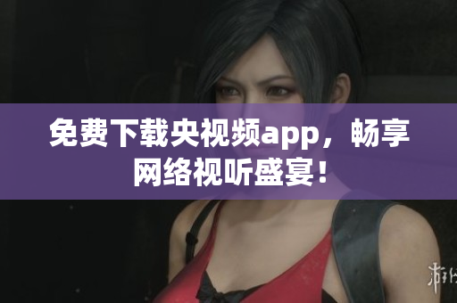 免费下载央视频app，畅享网络视听盛宴！