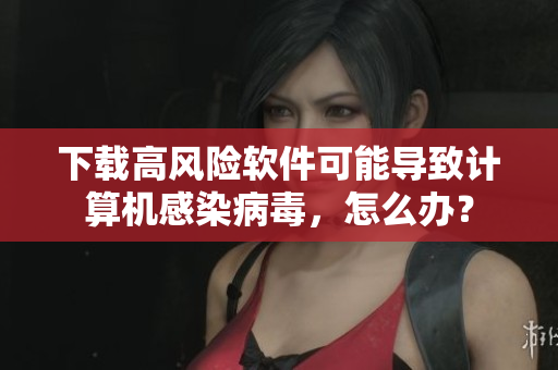 下载高风险软件可能导致计算机感染病毒，怎么办？