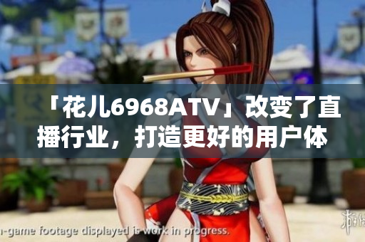 「花儿6968ATV」改变了直播行业，打造更好的用户体验