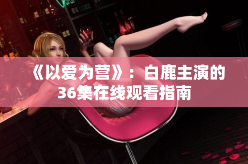 《以爱为营》：白鹿主演的36集在线观看指南