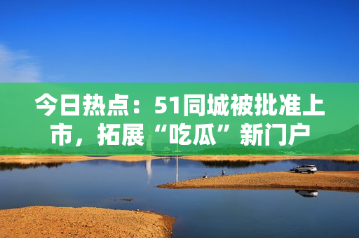 今日热点：51同城被批准上市，拓展“吃瓜”新门户