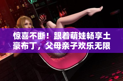 惊喜不断！跟着萌娃畅享土豪布丁，父母亲子欢乐无限
