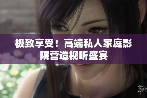 极致享受！高端私人家庭影院营造视听盛宴