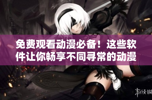 免费观看动漫必备！这些软件让你畅享不同寻常的动漫世界