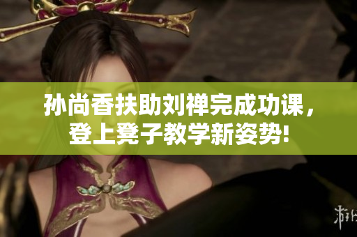 孙尚香扶助刘禅完成功课，登上凳子教学新姿势!