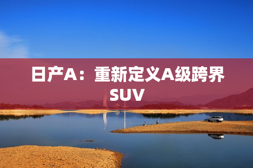 日产A：重新定义A级跨界SUV