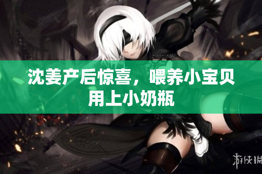 沈姜产后惊喜，喂养小宝贝用上小奶瓶