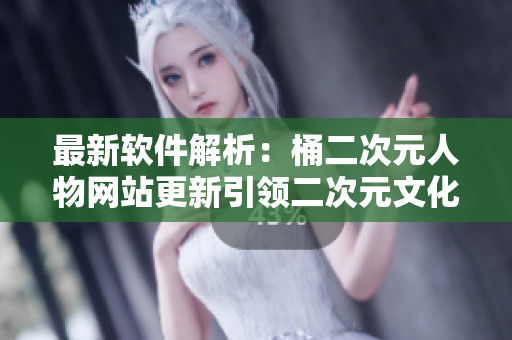 最新软件解析：桶二次元人物网站更新引领二次元文化新潮流
