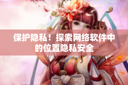 保护隐私！探索网络软件中的位置隐私安全