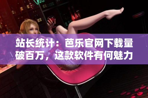 站长统计：芭乐官网下载量破百万，这款软件有何魅力？